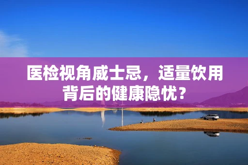 医检视角威士忌，适量饮用背后的健康隐忧？