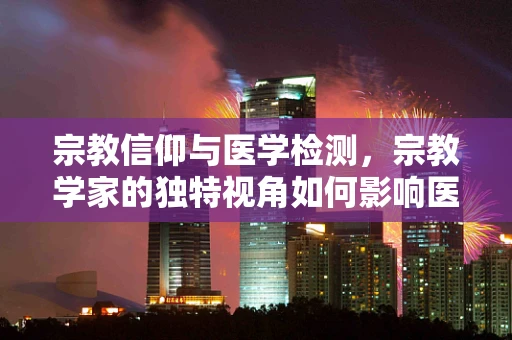 宗教信仰与医学检测，宗教学家的独特视角如何影响医疗决策？