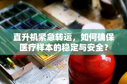 直升机紧急转运，如何确保医疗样本的稳定与安全？