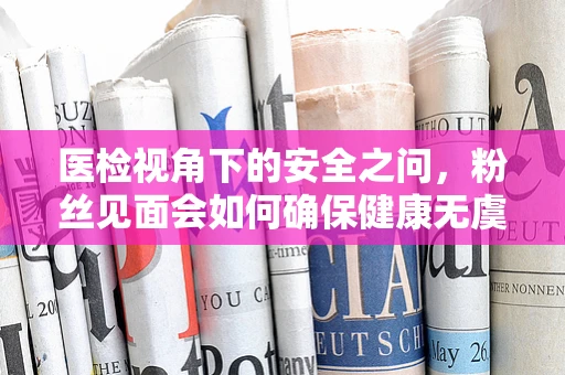 医检视角下的安全之问，粉丝见面会如何确保健康无虞？
