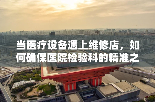 当医疗设备遇上维修店，如何确保医院检验科的精准之‘修’？