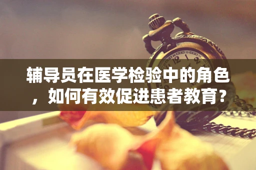 辅导员在医学检验中的角色，如何有效促进患者教育？
