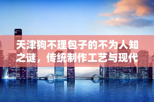 天津狗不理包子的不为人知之谜，传统制作工艺与现代食品安全如何共舞？