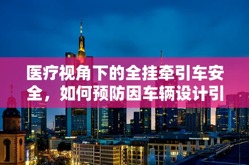 医疗视角下的全挂牵引车安全，如何预防因车辆设计引发的意外伤害？