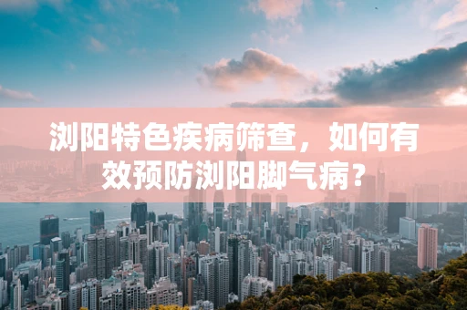 浏阳特色疾病筛查，如何有效预防浏阳脚气病？