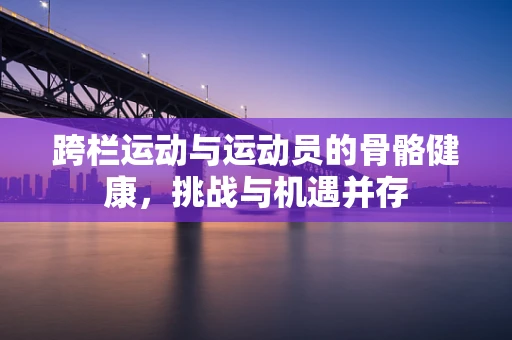 跨栏运动与运动员的骨骼健康，挑战与机遇并存