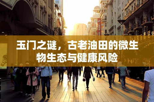 玉门之谜，古老油田的微生物生态与健康风险