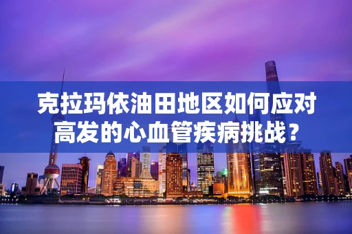 克拉玛依油田地区如何应对高发的心血管疾病挑战？