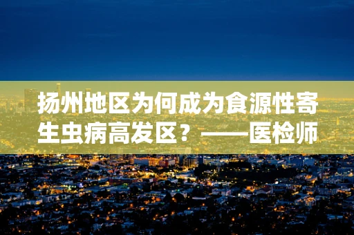 扬州地区为何成为食源性寄生虫病高发区？——医检师视角的解析