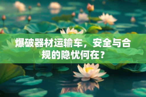 爆破器材运输车，安全与合规的隐忧何在？