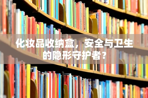 化妆品收纳盒，安全与卫生的隐形守护者？