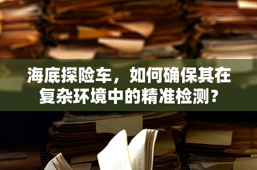 海底探险车，如何确保其在复杂环境中的精准检测？