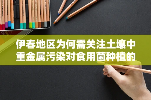 伊春地区为何需关注土壤中重金属污染对食用菌种植的影响？
