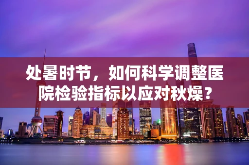 处暑时节，如何科学调整医院检验指标以应对秋燥？