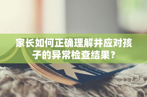 家长如何正确理解并应对孩子的异常检查结果？