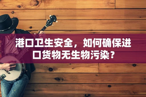港口卫生安全，如何确保进口货物无生物污染？