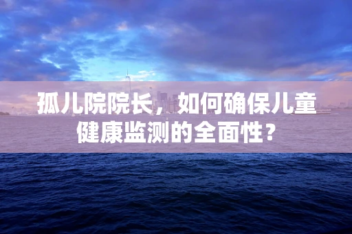 孤儿院院长，如何确保儿童健康监测的全面性？