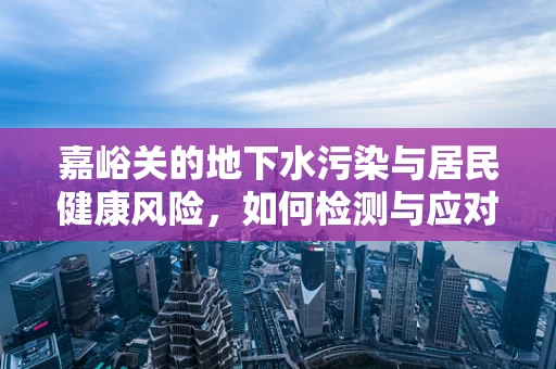 嘉峪关的地下水污染与居民健康风险，如何检测与应对？