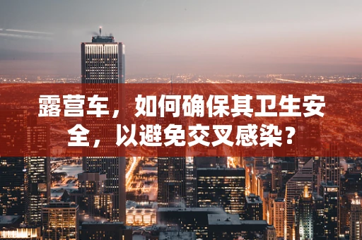 露营车，如何确保其卫生安全，以避免交叉感染？