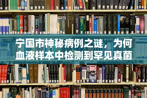 宁国市神秘病例之谜，为何血液样本中检测到罕见真菌？