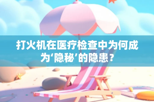 打火机在医疗检查中为何成为‘隐秘’的隐患？