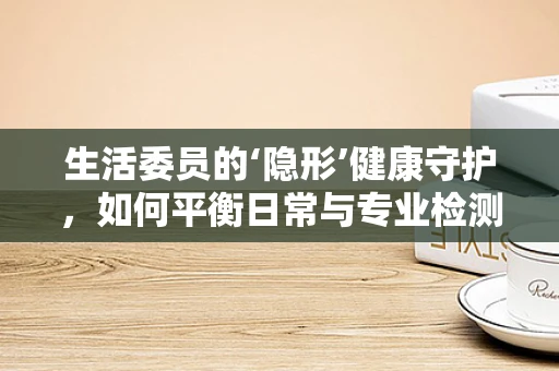 生活委员的‘隐形’健康守护，如何平衡日常与专业检测的微妙关系？