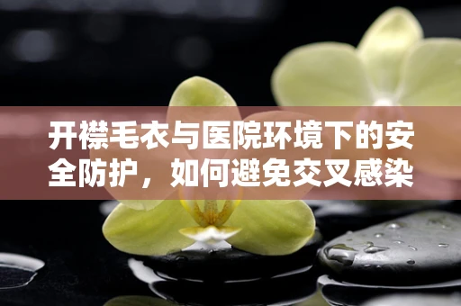 开襟毛衣与医院环境下的安全防护，如何避免交叉感染？