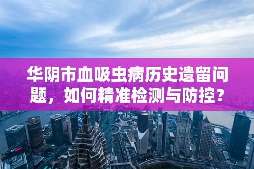 华阴市血吸虫病历史遗留问题，如何精准检测与防控？