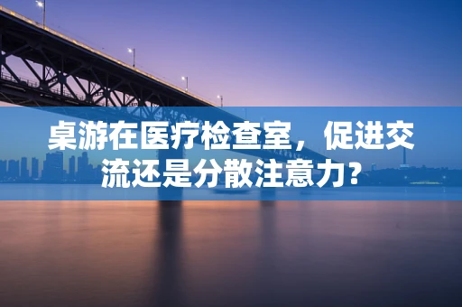 桌游在医疗检查室，促进交流还是分散注意力？
