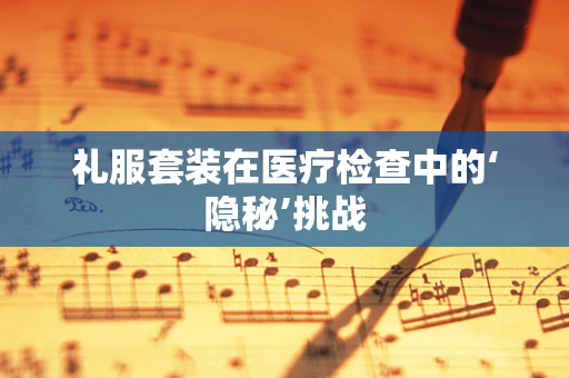 礼服套装在医疗检查中的‘隐秘’挑战