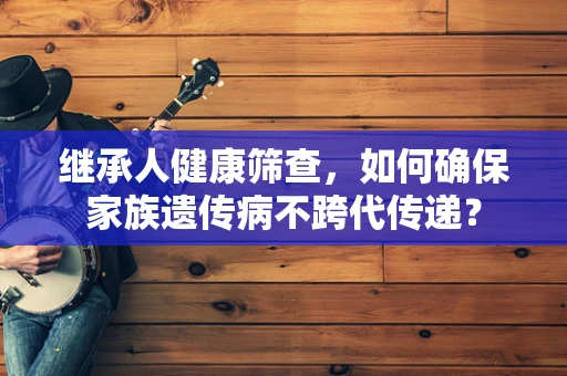 继承人健康筛查，如何确保家族遗传病不跨代传递？