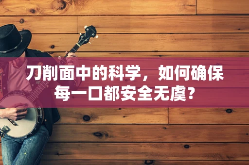 刀削面中的科学，如何确保每一口都安全无虞？