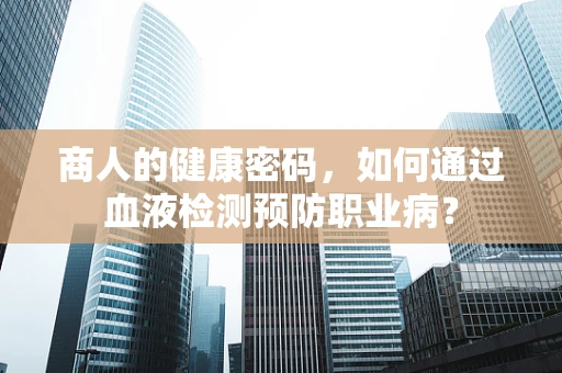 商人的健康密码，如何通过血液检测预防职业病？