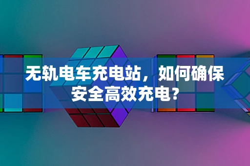 无轨电车充电站，如何确保安全高效充电？