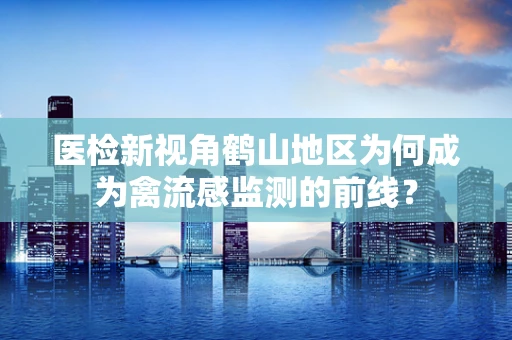 医检新视角鹤山地区为何成为禽流感监测的前线？