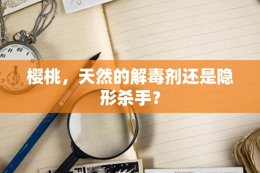 樱桃，天然的解毒剂还是隐形杀手？