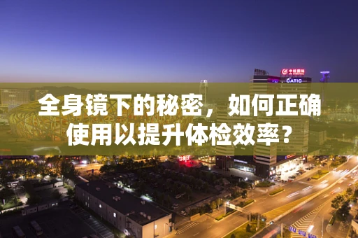 全身镜下的秘密，如何正确使用以提升体检效率？