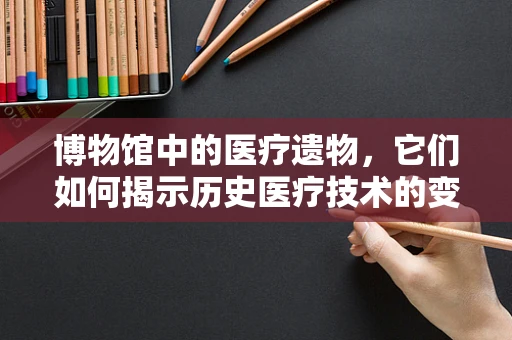 博物馆中的医疗遗物，它们如何揭示历史医疗技术的变迁？