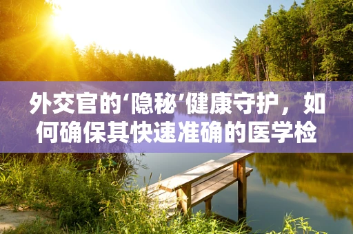 外交官的‘隐秘’健康守护，如何确保其快速准确的医学检测？