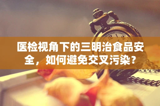 医检视角下的三明治食品安全，如何避免交叉污染？