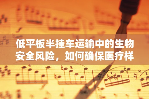 低平板半挂车运输中的生物安全风险，如何确保医疗样本的完整性？