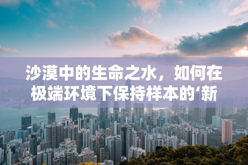 沙漠中的生命之水，如何在极端环境下保持样本的‘新鲜’？