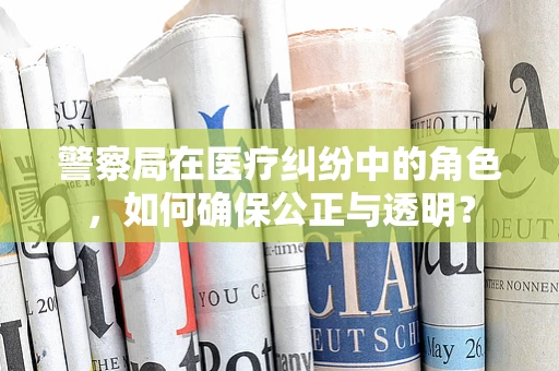 警察局在医疗纠纷中的角色，如何确保公正与透明？
