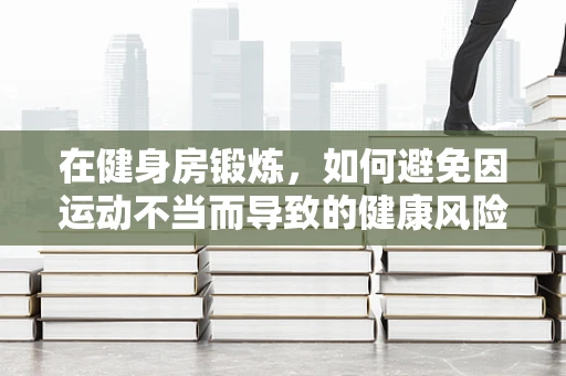 在健身房锻炼，如何避免因运动不当而导致的健康风险？