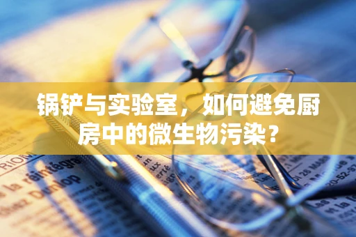 锅铲与实验室，如何避免厨房中的微生物污染？