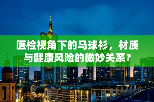 医检视角下的马球衫，材质与健康风险的微妙关系？
