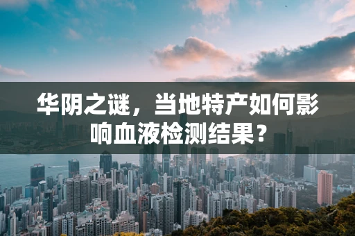 华阴之谜，当地特产如何影响血液检测结果？