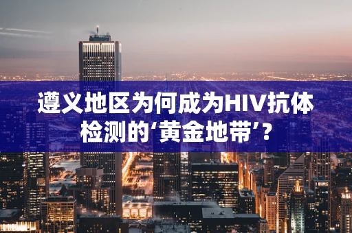 遵义地区为何成为HIV抗体检测的‘黄金地带’？