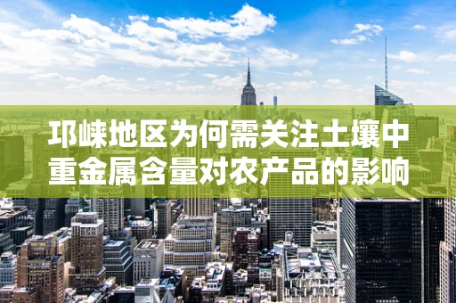 邛崃地区为何需关注土壤中重金属含量对农产品的影响？