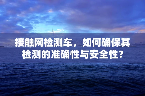 接触网检测车，如何确保其检测的准确性与安全性？